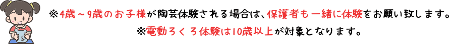 4歳~9歳のお子様が陶芸体験される場合は、保護者も一緒に体験をお願い致します。電動ろくろ体験は10歳以上が対象となります。
